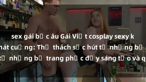 sex gái bắc âu Gái Việt cosplay sexy khiến fan hâm mộ phát cuồng: Thử thách sức hút từ những bộ trang phục đầy sáng tạo và quyến rũ!