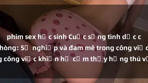 phim sex học sinh Cuộc sống tình dục của nhân viên văn phòng: Sự nghiệp và đam mê trong công việc khiến họ cảm thấy hứng thú với tình dục?