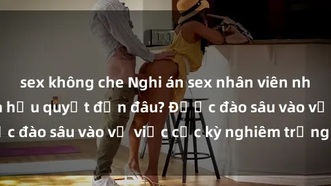 sex không che Nghi án sex nhân viên nhà hàng: Hậu quả và hậu quyết đến đâu? Được đào sâu vào vụ việc cực kỳ nghiêm trọng này.