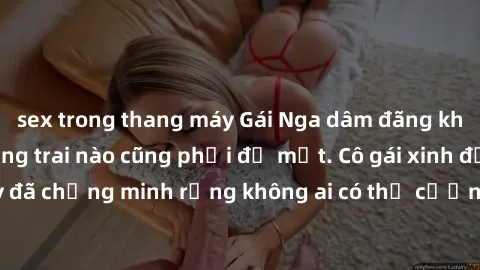 sex trong thang máy Gái Nga dâm đãng khiến tim bất cứ chàng trai nào cũng phải đỏ mặt. Cô gái xinh đẹp này đã chứng minh rằng không ai có thể cưỡng lại khi cô làm tình đắm say.
