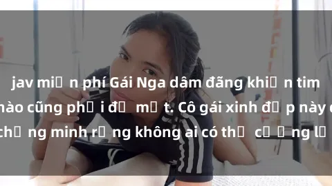 jav miễn phí Gái Nga dâm đãng khiến tim bất cứ chàng trai nào cũng phải đỏ mặt. Cô gái xinh đẹp này đã chứng minh rằng không ai có thể cưỡng lại khi cô làm tình đắm say.