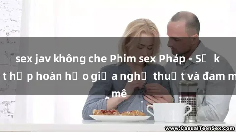 sex jav không che Phim sex Pháp - Sự kết hợp hoàn hảo giữa nghệ thuật và đam mê
