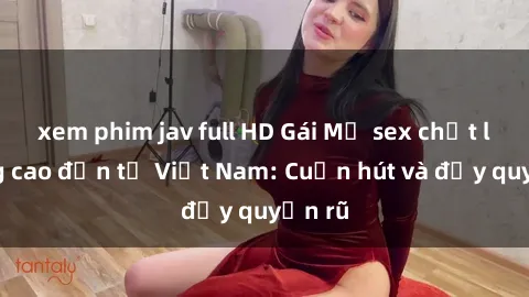 xem phim jav full HD Gái Mỹ sex chất lượng cao đến từ Việt Nam: Cuốn hút và đầy quyến rũ