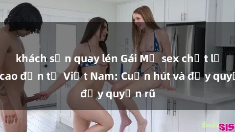 khách sạn quay lén Gái Mỹ sex chất lượng cao đến từ Việt Nam: Cuốn hút và đầy quyến rũ