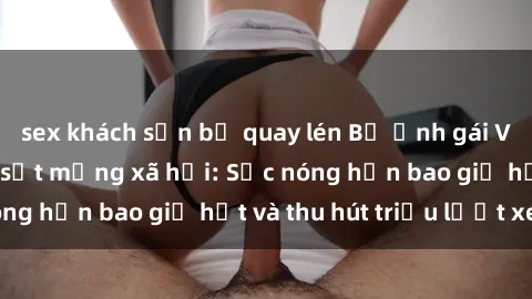 sex khách sạn bị quay lén Bộ ảnh gái Việt Nam nude gây sốt mạng xã hội: Sắc nóng hơn bao giờ hết và thu hút triệu lượt xem