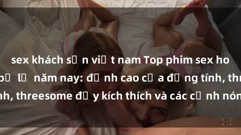 sex khách sạn việt nam Top phim sex hot nhất không thể bỏ lỡ năm nay: đỉnh cao của đồng tính, threesome đầy kích thích và các cảnh nóng đang gây sốt!