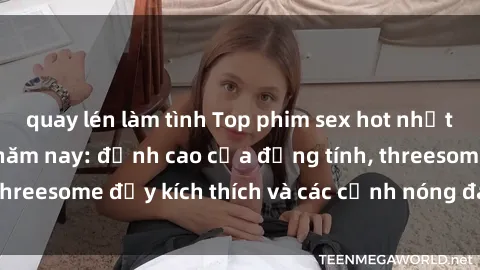quay lén làm tình Top phim sex hot nhất không thể bỏ lỡ năm nay: đỉnh cao của đồng tính, threesome đầy kích thích và các cảnh nóng đang gây sốt!