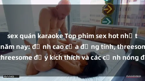 sex quán karaoke Top phim sex hot nhất không thể bỏ lỡ năm nay: đỉnh cao của đồng tính, threesome đầy kích thích và các cảnh nóng đang gây sốt!