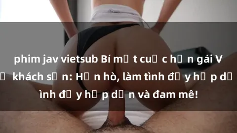 phim jav vietsub Bí mật cuộc hẹn gái Việt lần đầu ở khách sạn: Hẹn hò, làm tình đầy hấp dẫn và đam mê!
