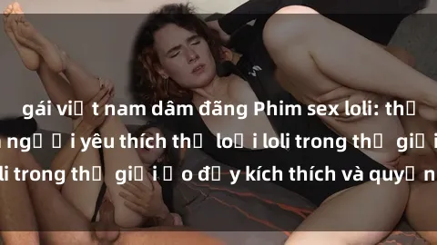 gái việt nam dâm đãng Phim sex loli: thỏa mãn đam mê của người yêu thích thể loại loli trong thế giới ảo đầy kích thích và quyến rũ.