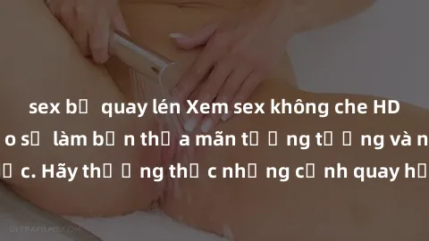 sex bị quay lén Xem sex không che HD miễn phí đảm bảo sẽ làm bạn thỏa mãn tưởng tượng và nhu cầu tình dục. Hãy thưởng thức những cảnh quay hấp dẫn và mãnh liệt ngay bây giờ!