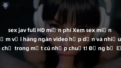 sex jav full HD miễn phí Xem sex miễn phí: Cùng trải nghiệm với hàng ngàn video hấp dẫn và nhiều thể loại đa dạng chỉ trong một cú nhấp chuột! Đừng bỏ lỡ cơ hội thưởng thức tuyệt vời này ngay hôm nay!