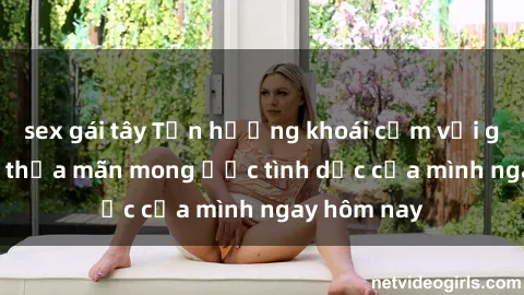 sex gái tây Tận hưởng khoái cảm với gái xinh sex, thỏa mãn mong ước tình dục của mình ngay hôm nay