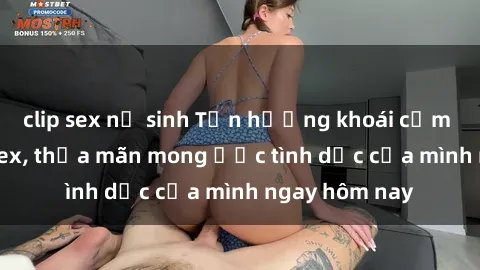 clip sex nữ sinh Tận hưởng khoái cảm với gái xinh sex, thỏa mãn mong ước tình dục của mình ngay hôm nay