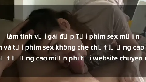 làm tình với gái đẹp Tải phim sex mới nhất hot nhất - Xem và tải phim sex không che chất lượng cao miễn phí tại website chuyên nghiệp.