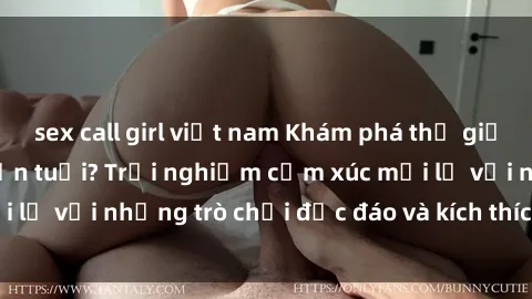 sex call girl việt nam Khám phá thế giới sex trực tuyến: Hơn tuổi? Trải nghiệm cảm xúc mới lạ với những trò chơi độc đáo và kích thích người lớn