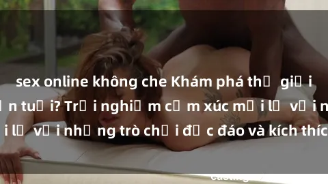 sex online không che Khám phá thế giới sex trực tuyến: Hơn tuổi? Trải nghiệm cảm xúc mới lạ với những trò chơi độc đáo và kích thích người lớn