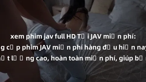 xem phim jav full HD Tải JAV miễn phí: Các trang web cung cấp phim JAV miễn phí hàng đầu hiện nay. Các tác phẩm chất lượng cao, hoàn toàn miễn phí, giúp bạn thỏa mãn niềm đam mê mà không tốn kém.