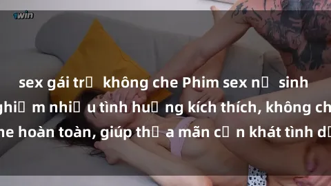 sex gái trẻ không che Phim sex nữ sinh mới nhất: Trải nghiệm nhiều tình huống kích thích, không che hoàn toàn, giúp thỏa mãn cơn khát tình dục của các bạn trẻ