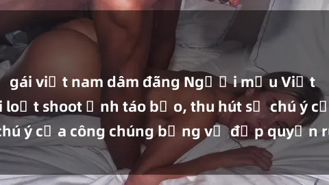 gái việt nam dâm đãng Người mẫu Việt Nam gây sốt với loạt shoot ảnh táo bạo, thu hút sự chú ý của công chúng bằng vẻ đẹp quyến rũ và gợi cảm.
