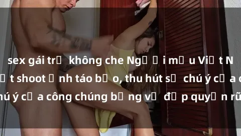 sex gái trẻ không che Người mẫu Việt Nam gây sốt với loạt shoot ảnh táo bạo, thu hút sự chú ý của công chúng bằng vẻ đẹp quyến rũ và gợi cảm.