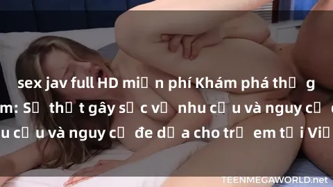 sex jav full HD miễn phí Khám phá thế giới sex loli Việt Nam: Sự thật gây sốc về nhu cầu và nguy cơ đe dọa cho trẻ em tại Việt Nam