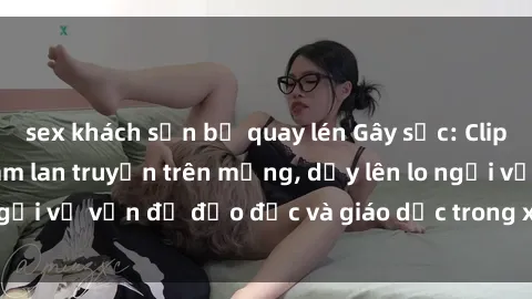 sex khách sạn bị quay lén Gây sốc: Clip sex mẹ con Việt Nam lan truyền trên mạng, dấy lên lo ngại về vấn đề đạo đức và giáo dục trong xã hội hiện nay.