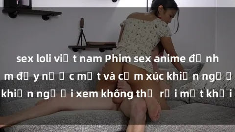 sex loli việt nam Phim sex anime đỉnh cao: Những tác phẩm đầy nước mắt và cảm xúc khiến người xem không thể rời mắt khỏi màn hình